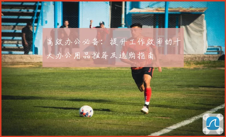 高效办公必备：提升工作效率的十大办公用品推荐及选购指南