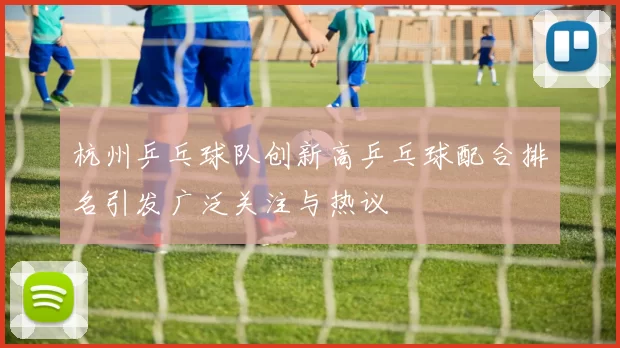 杭州乒乓球队创新高乒乓球配合排名引发广泛关注与热议
