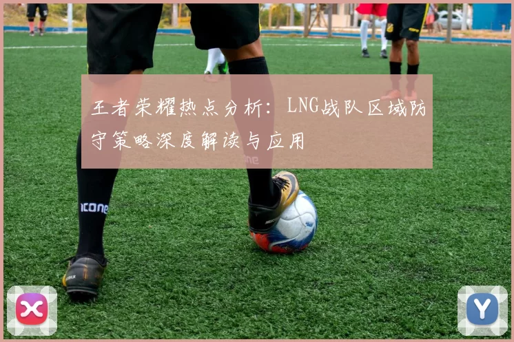 王者荣耀热点分析：LNG战队区域防守策略深度解读与应用