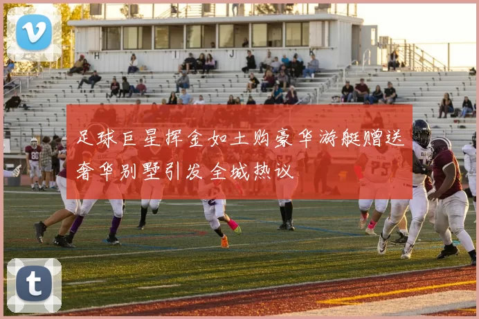 足球巨星挥金如土购豪华游艇赠送奢华别墅引发全城热议