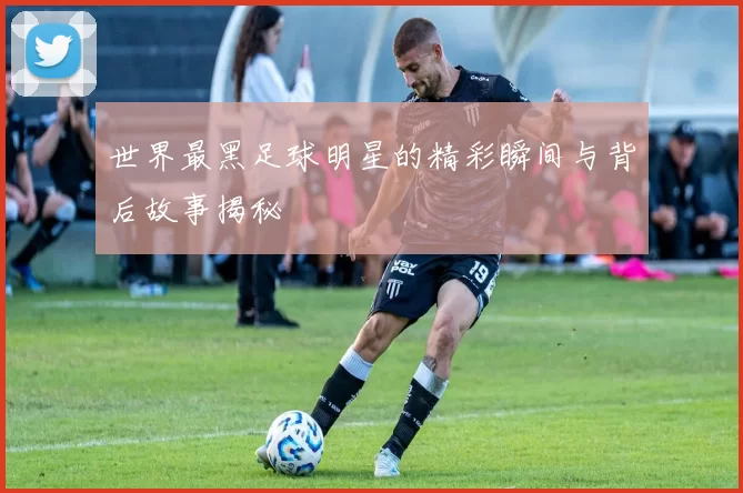 世界最黑足球明星的精彩瞬间与背后故事揭秘