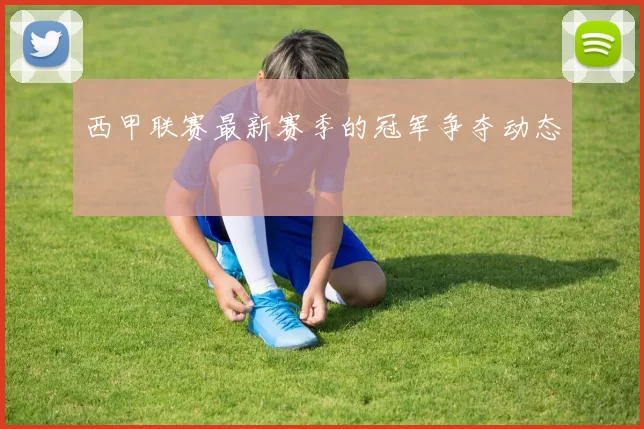 西甲联赛最新赛季的冠军争夺动态