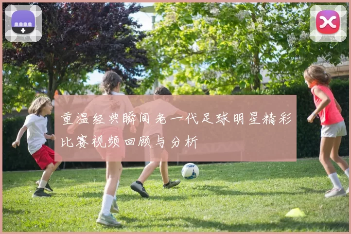 重温经典瞬间老一代足球明星精彩比赛视频回顾与分析