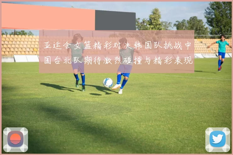 亚运会女篮精彩对决韩国队挑战中国台北队期待激烈碰撞与精彩表现