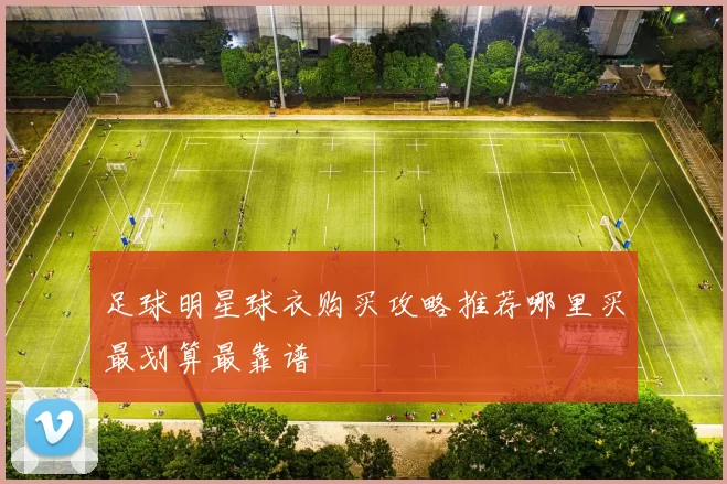 足球明星球衣购买攻略推荐哪里买最划算最靠谱