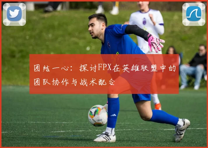 团结一心：探讨FPX在英雄联盟中的团队协作与战术配合