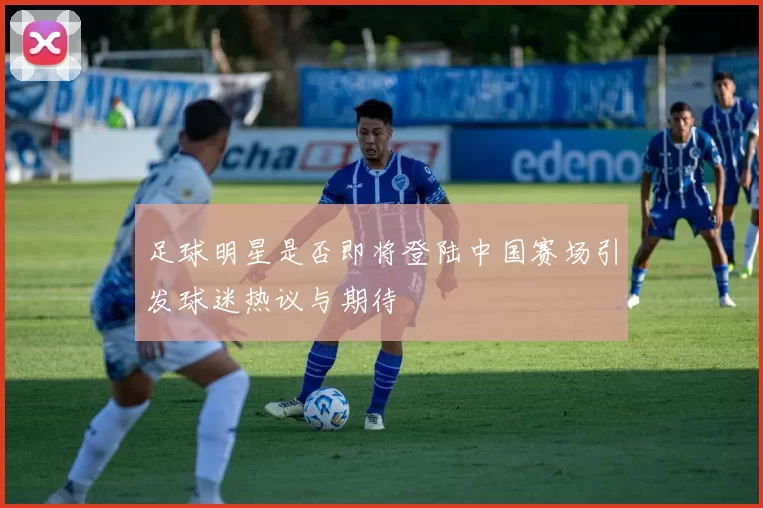 足球明星是否即将登陆中国赛场引发球迷热议与期待