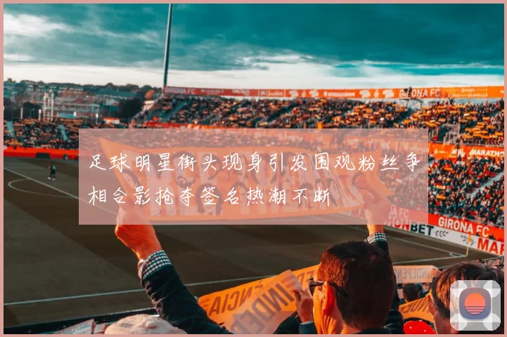 足球明星街头现身引发围观粉丝争相合影抢夺签名热潮不断