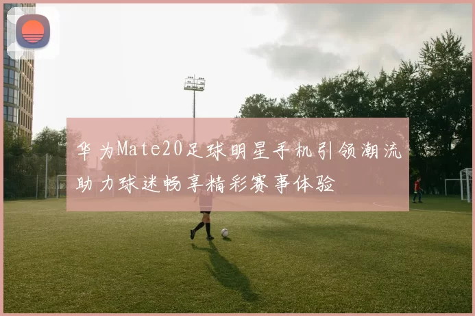 华为Mate20足球明星手机引领潮流助力球迷畅享精彩赛事体验
