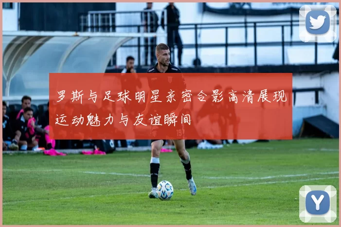 罗斯与足球明星亲密合影高清展现运动魅力与友谊瞬间
