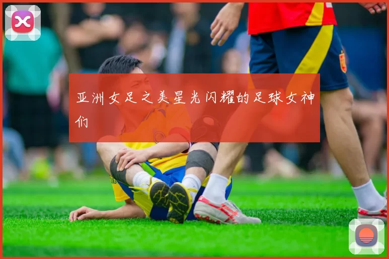 亚洲女足之美星光闪耀的足球女神们