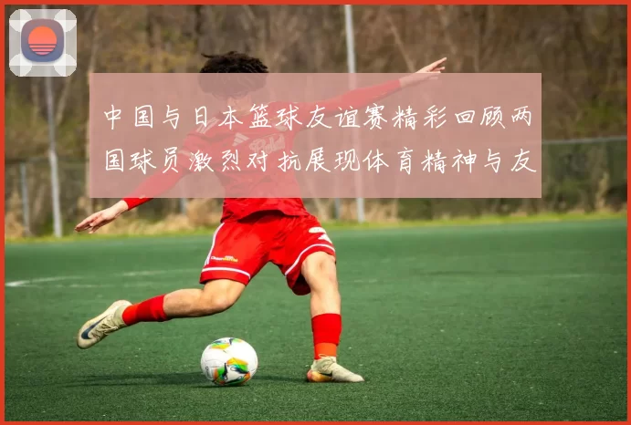 中国与日本篮球友谊赛精彩回顾两国球员激烈对抗展现体育精神与友谊